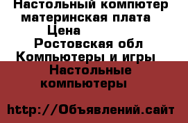 Настольный компютер материнская плата › Цена ­ 10 000 - Ростовская обл. Компьютеры и игры » Настольные компьютеры   